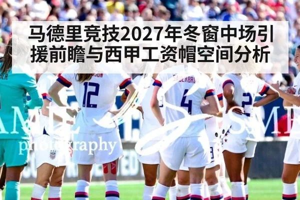 马德里竞技2027年冬窗中场引援前瞻与西甲工资帽空间分析