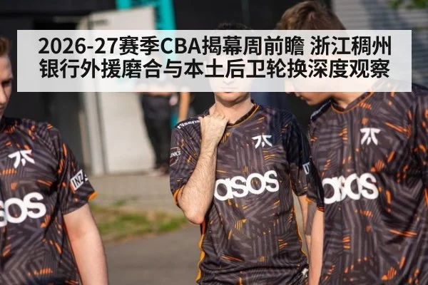 2026-27赛季CBA揭幕周前瞻 浙江稠州银行外援磨合与本土后卫轮换深度观察