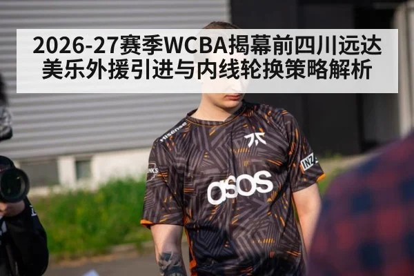 2026-27赛季WCBA揭幕前四川远达美乐外援引进与内线轮换策略解析